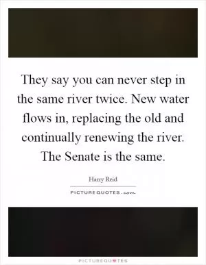 They say you can never step in the same river twice. New water flows in, replacing the old and continually renewing the river. The Senate is the same Picture Quote #1