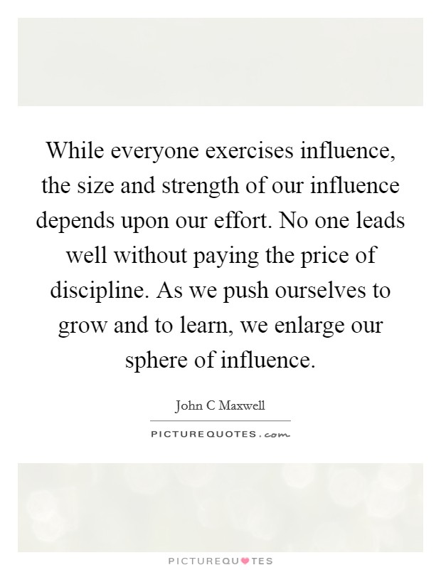 While everyone exercises influence, the size and strength of our influence depends upon our effort. No one leads well without paying the price of discipline. As we push ourselves to grow and to learn, we enlarge our sphere of influence Picture Quote #1