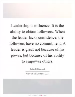 Leadership is influence. It is the ability to obtain followers. When the leader lacks confidence, the followers have no commitment. A leader is great not because of his power, but because of his ability to empower others Picture Quote #1