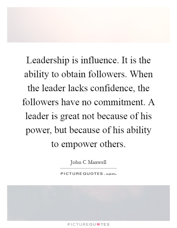 Leadership is influence. It is the ability to obtain followers. When the leader lacks confidence, the followers have no commitment. A leader is great not because of his power, but because of his ability to empower others Picture Quote #1