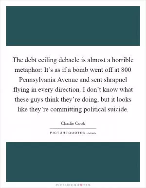 The debt ceiling debacle is almost a horrible metaphor: It’s as if a bomb went off at 800 Pennsylvania Avenue and sent shrapnel flying in every direction. I don’t know what these guys think they’re doing, but it looks like they’re committing political suicide Picture Quote #1