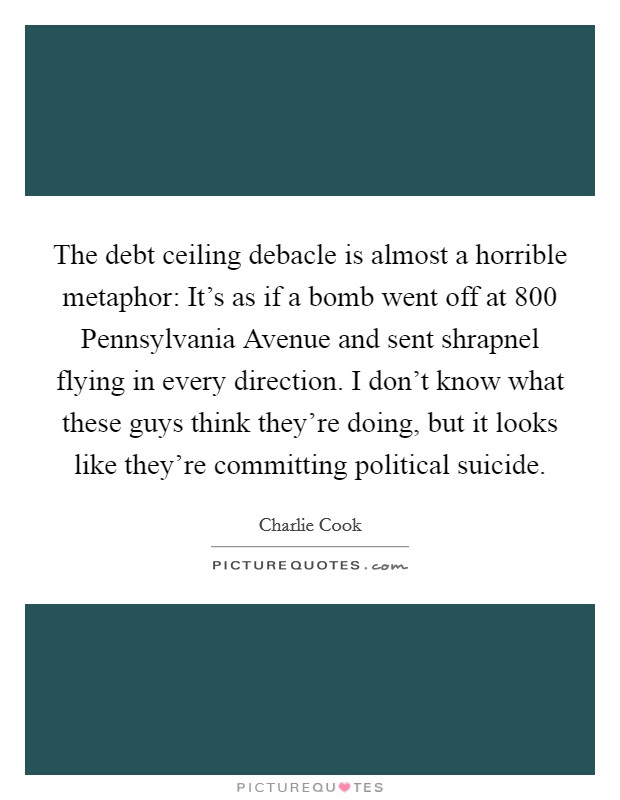 The debt ceiling debacle is almost a horrible metaphor: It's as if a bomb went off at 800 Pennsylvania Avenue and sent shrapnel flying in every direction. I don't know what these guys think they're doing, but it looks like they're committing political suicide Picture Quote #1