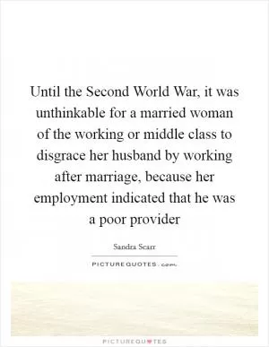 Until the Second World War, it was unthinkable for a married woman of the working or middle class to disgrace her husband by working after marriage, because her employment indicated that he was a poor provider Picture Quote #1