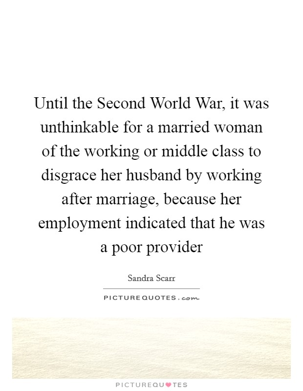 Until the Second World War, it was unthinkable for a married woman of the working or middle class to disgrace her husband by working after marriage, because her employment indicated that he was a poor provider Picture Quote #1