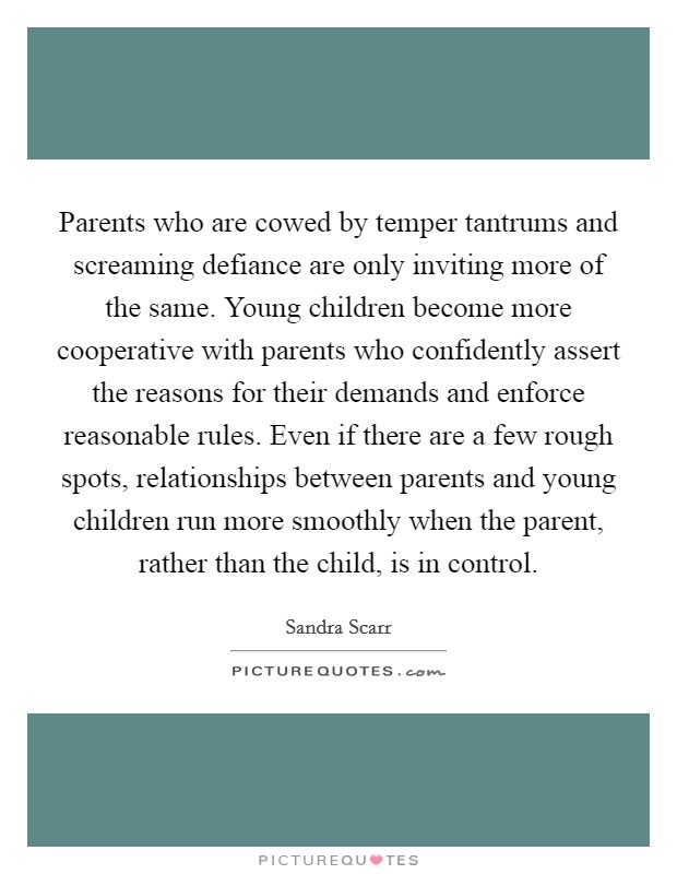 Parents who are cowed by temper tantrums and screaming defiance are only inviting more of the same. Young children become more cooperative with parents who confidently assert the reasons for their demands and enforce reasonable rules. Even if there are a few rough spots, relationships between parents and young children run more smoothly when the parent, rather than the child, is in control Picture Quote #1