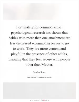 Fortunately for common sense, psychological research has shown that babies with more than one attachment are less distressed whenmother leaves to go to work. They are more content and playful in the presence of other adults, meaning that they feel secure with people other than Mother Picture Quote #1