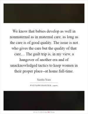 We know that babies develop as well in nonmaternal as in maternal care, as long as the care is of good quality. The issue is not who gives the care but the quality of that care,... The guilt trip is, in my view, a hangover of another era and of unacknowledged tactics to keep women in their proper place--at home full-time Picture Quote #1