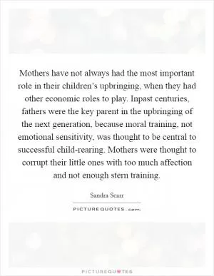 Mothers have not always had the most important role in their children’s upbringing, when they had other economic roles to play. Inpast centuries, fathers were the key parent in the upbringing of the next generation, because moral training, not emotional sensitivity, was thought to be central to successful child-rearing. Mothers were thought to corrupt their little ones with too much affection and not enough stern training Picture Quote #1