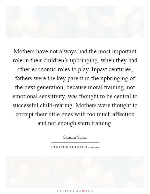 Mothers have not always had the most important role in their children's upbringing, when they had other economic roles to play. Inpast centuries, fathers were the key parent in the upbringing of the next generation, because moral training, not emotional sensitivity, was thought to be central to successful child-rearing. Mothers were thought to corrupt their little ones with too much affection and not enough stern training Picture Quote #1