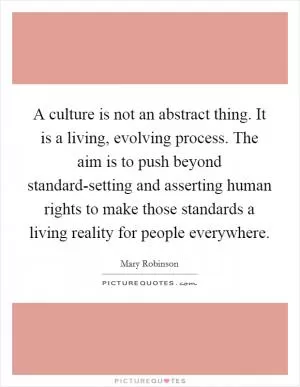 A culture is not an abstract thing. It is a living, evolving process. The aim is to push beyond standard-setting and asserting human rights to make those standards a living reality for people everywhere Picture Quote #1