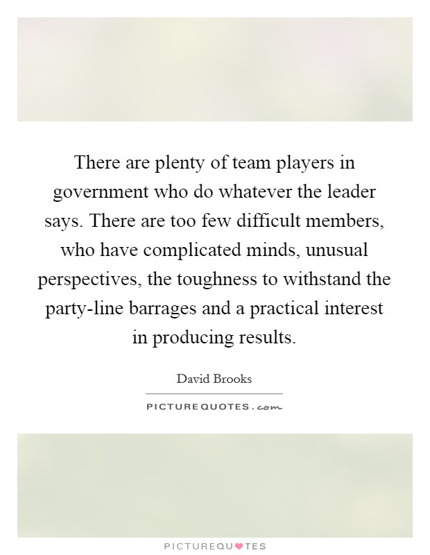 There are plenty of team players in government who do whatever the leader says. There are too few difficult members, who have complicated minds, unusual perspectives, the toughness to withstand the party-line barrages and a practical interest in producing results Picture Quote #1
