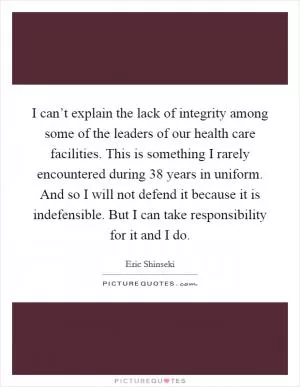 I can’t explain the lack of integrity among some of the leaders of our health care facilities. This is something I rarely encountered during 38 years in uniform. And so I will not defend it because it is indefensible. But I can take responsibility for it and I do Picture Quote #1