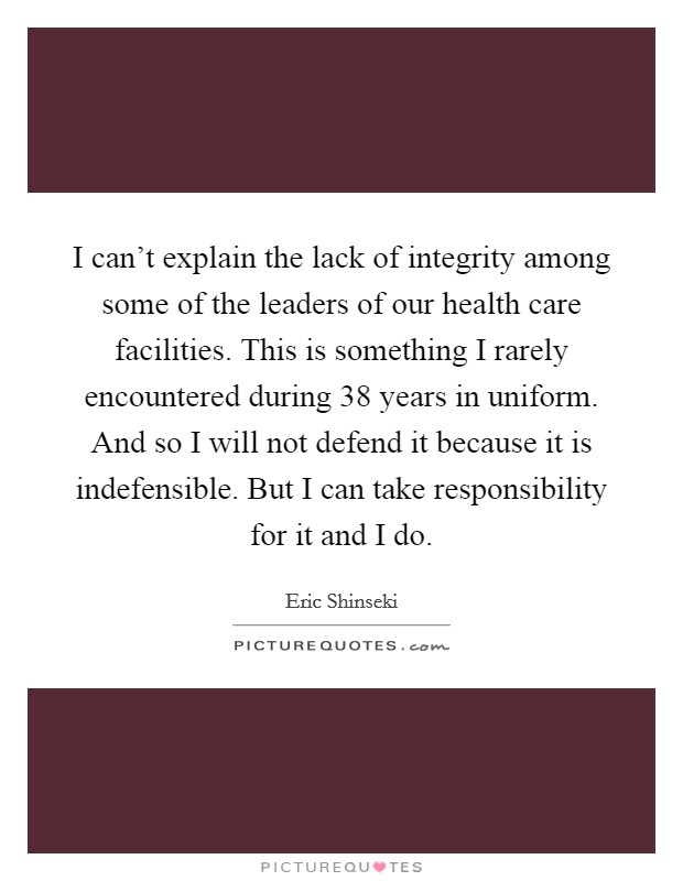 I can't explain the lack of integrity among some of the leaders of our health care facilities. This is something I rarely encountered during 38 years in uniform. And so I will not defend it because it is indefensible. But I can take responsibility for it and I do Picture Quote #1