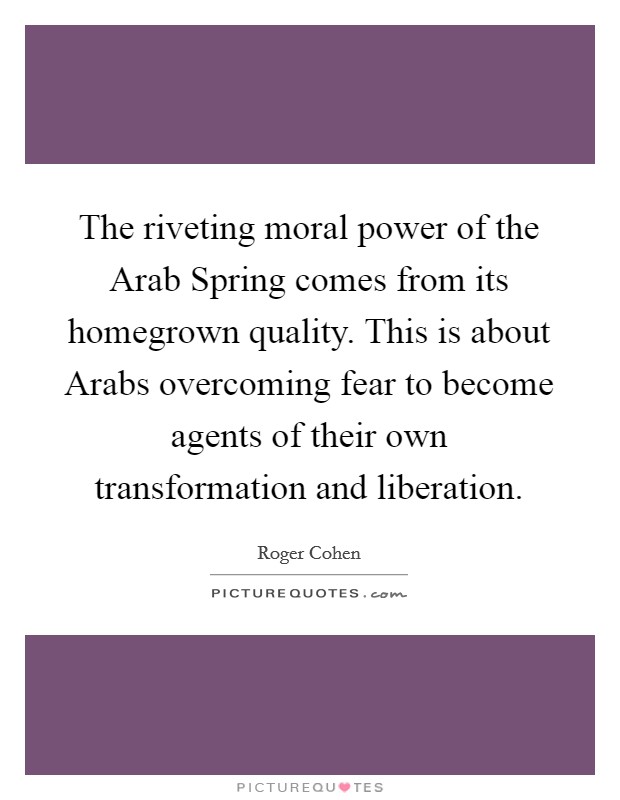 The riveting moral power of the Arab Spring comes from its homegrown quality. This is about Arabs overcoming fear to become agents of their own transformation and liberation Picture Quote #1