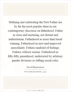 Defining and celebrating the New Father are by far the most popular ideas in our contemporary discourse on fatherhood. Father as close and nurturing, not distant and authoritarian. Fatherhood as more than bread winning. Fatherhood as new-and-improved masculinity. Fathers unafraid of feelings. Fathers without sexism. Fatherhood as fifty-fifty parenthood, undistorted by arbitrary gender divisions or stifling social roles Picture Quote #1