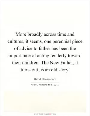 More broadly across time and cultures, it seems, one perennial piece of advice to father has been the importance of acting tenderly toward their children. The New Father, it turns out, is an old story Picture Quote #1
