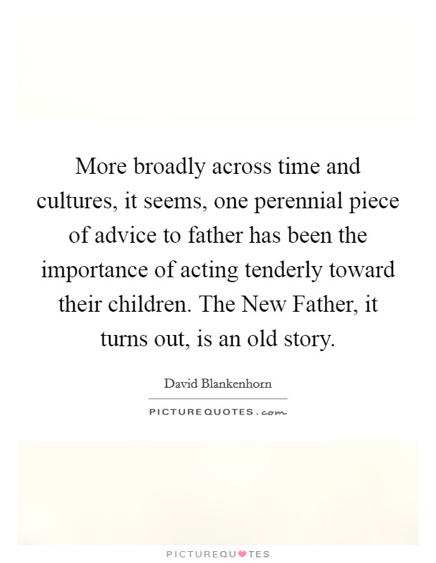 More broadly across time and cultures, it seems, one perennial piece of advice to father has been the importance of acting tenderly toward their children. The New Father, it turns out, is an old story Picture Quote #1