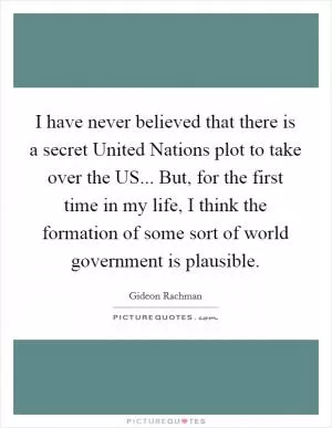 I have never believed that there is a secret United Nations plot to take over the US... But, for the first time in my life, I think the formation of some sort of world government is plausible Picture Quote #1