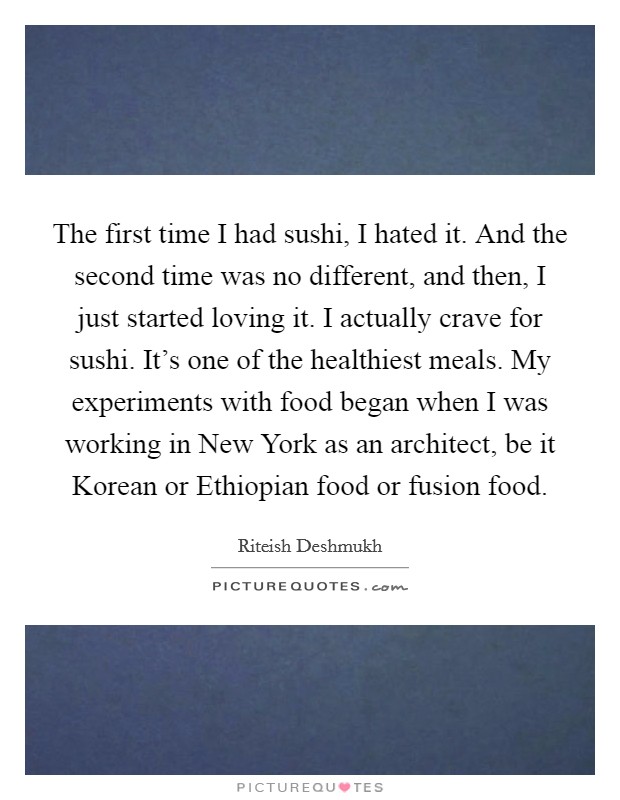The first time I had sushi, I hated it. And the second time was no different, and then, I just started loving it. I actually crave for sushi. It's one of the healthiest meals. My experiments with food began when I was working in New York as an architect, be it Korean or Ethiopian food or fusion food Picture Quote #1