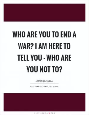 Who are you to end a war? I am here to tell you - who are you not to? Picture Quote #1