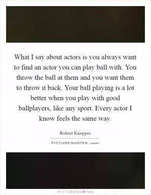 What I say about actors is you always want to find an actor you can play ball with. You throw the ball at them and you want them to throw it back. Your ball playing is a lot better when you play with good ballplayers, like any sport. Every actor I know feels the same way Picture Quote #1