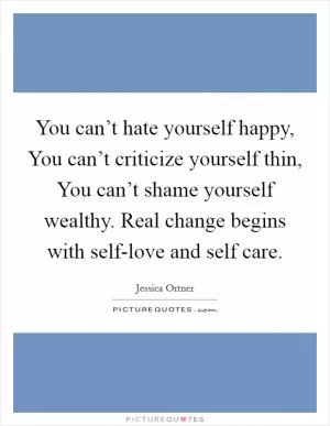 You can’t hate yourself happy, You can’t criticize yourself thin, You can’t shame yourself wealthy. Real change begins with self-love and self care Picture Quote #1