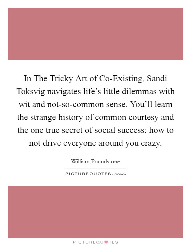 In The Tricky Art of Co-Existing, Sandi Toksvig navigates life's little dilemmas with wit and not-so-common sense. You'll learn the strange history of common courtesy and the one true secret of social success: how to not drive everyone around you crazy Picture Quote #1