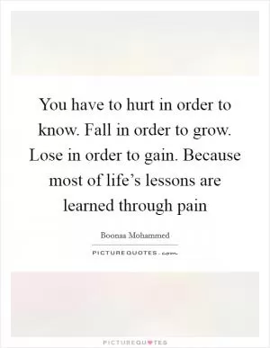 You have to hurt in order to know. Fall in order to grow. Lose in order to gain. Because most of life’s lessons are learned through pain Picture Quote #1