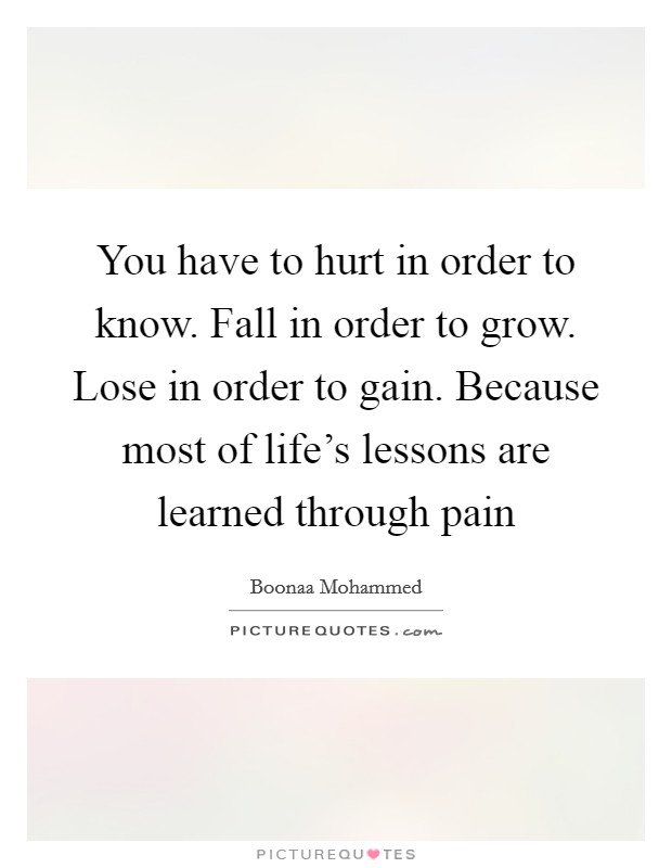 You have to hurt in order to know. Fall in order to grow. Lose in order to gain. Because most of life's lessons are learned through pain Picture Quote #1