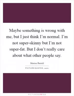 Maybe something is wrong with me, but I just think I’m normal. I’m not super-skinny but I’m not super-fat. But I don’t really care about what other people say Picture Quote #1