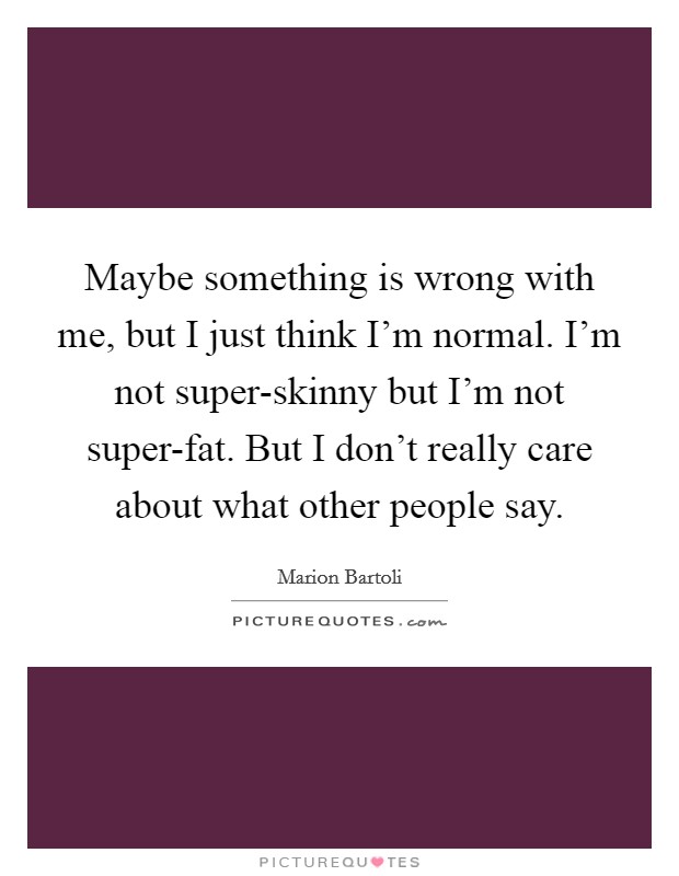 Maybe something is wrong with me, but I just think I'm normal. I'm not super-skinny but I'm not super-fat. But I don't really care about what other people say Picture Quote #1