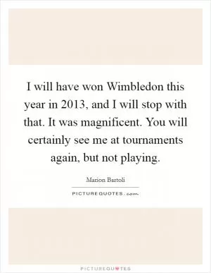 I will have won Wimbledon this year in 2013, and I will stop with that. It was magnificent. You will certainly see me at tournaments again, but not playing Picture Quote #1