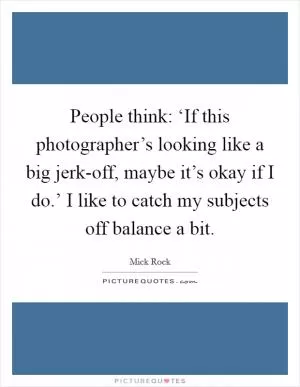 People think: ‘If this photographer’s looking like a big jerk-off, maybe it’s okay if I do.’ I like to catch my subjects off balance a bit Picture Quote #1