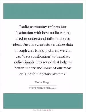 Radio astronomy reflects our fascination with how audio can be used to understand information or ideas. Just as scientists visualize data through charts and pictures, we can use ‘data sonification’ to translate radio signals into sound that help us better understand some of our most enigmatic planetary systems Picture Quote #1