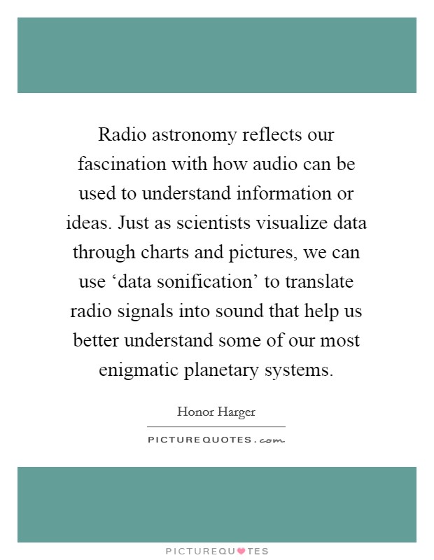 Radio astronomy reflects our fascination with how audio can be used to understand information or ideas. Just as scientists visualize data through charts and pictures, we can use ‘data sonification' to translate radio signals into sound that help us better understand some of our most enigmatic planetary systems Picture Quote #1