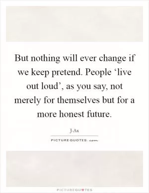 But nothing will ever change if we keep pretend. People ‘live out loud’, as you say, not merely for themselves but for a more honest future Picture Quote #1
