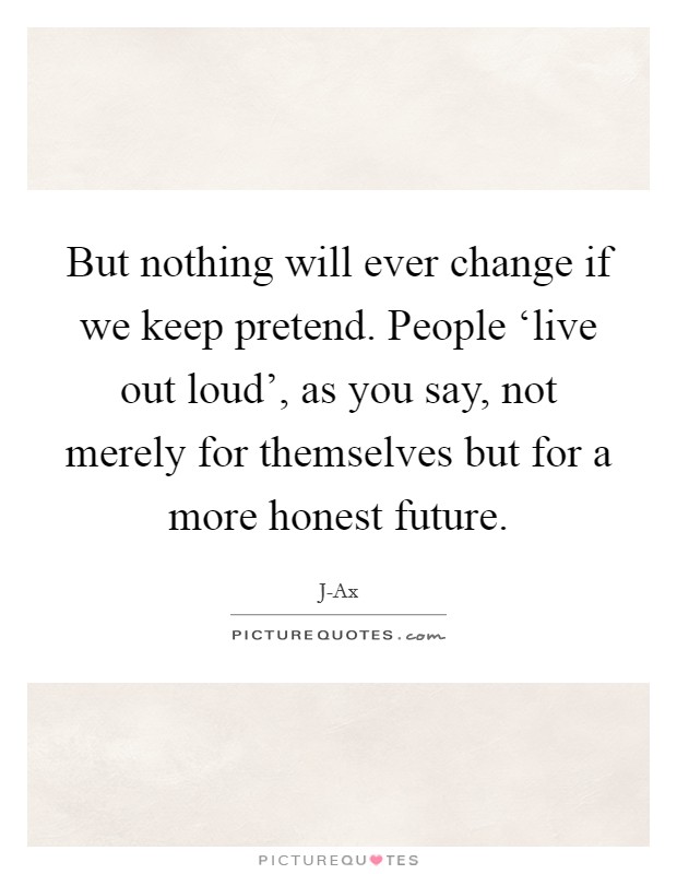 But nothing will ever change if we keep pretend. People ‘live out loud', as you say, not merely for themselves but for a more honest future Picture Quote #1