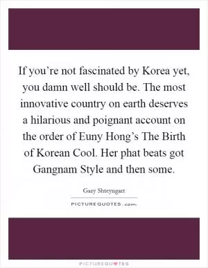 If you’re not fascinated by Korea yet, you damn well should be. The most innovative country on earth deserves a hilarious and poignant account on the order of Euny Hong’s The Birth of Korean Cool. Her phat beats got Gangnam Style and then some Picture Quote #1