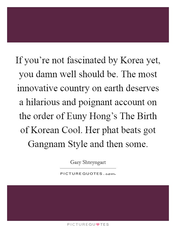 If you're not fascinated by Korea yet, you damn well should be. The most innovative country on earth deserves a hilarious and poignant account on the order of Euny Hong's The Birth of Korean Cool. Her phat beats got Gangnam Style and then some Picture Quote #1