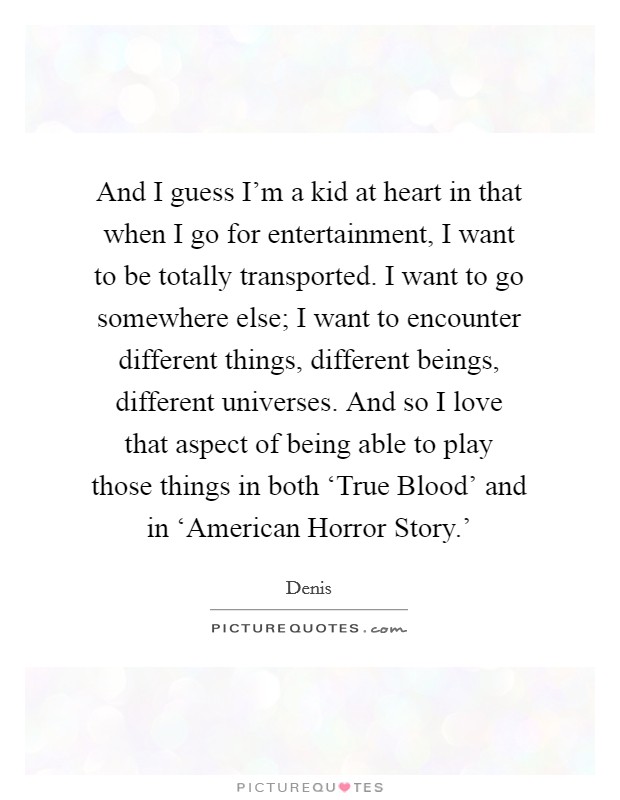 And I guess I'm a kid at heart in that when I go for entertainment, I want to be totally transported. I want to go somewhere else; I want to encounter different things, different beings, different universes. And so I love that aspect of being able to play those things in both ‘True Blood' and in ‘American Horror Story.' Picture Quote #1