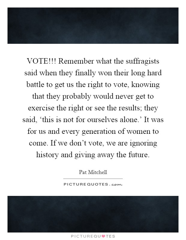 VOTE!!! Remember what the suffragists said when they finally won their long hard battle to get us the right to vote, knowing that they probably would never get to exercise the right or see the results; they said, ‘this is not for ourselves alone.' It was for us and every generation of women to come. If we don't vote, we are ignoring history and giving away the future Picture Quote #1