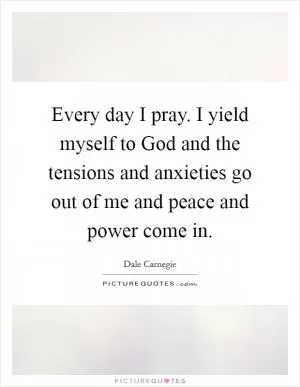 Every day I pray. I yield myself to God and the tensions and anxieties go out of me and peace and power come in Picture Quote #1