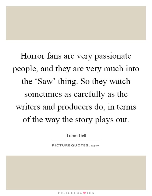 Horror fans are very passionate people, and they are very much into the ‘Saw’ thing. So they watch sometimes as carefully as the writers and producers do, in terms of the way the story plays out Picture Quote #1