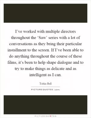 I’ve worked with multiple directors throughout the ‘Saw’ series with a lot of conversations as they bring their particular installment to the screen. If I’ve been able to do anything throughout the course of these films, it’s been to help shape dialogue and to try to make things as delicate and as intelligent as I can Picture Quote #1