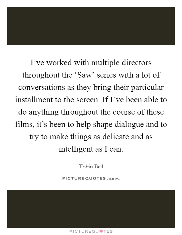 I've worked with multiple directors throughout the ‘Saw' series with a lot of conversations as they bring their particular installment to the screen. If I've been able to do anything throughout the course of these films, it's been to help shape dialogue and to try to make things as delicate and as intelligent as I can Picture Quote #1
