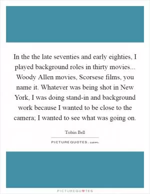 In the the late seventies and early eighties, I played background roles in thirty movies... Woody Allen movies, Scorsese films, you name it. Whatever was being shot in New York, I was doing stand-in and background work because I wanted to be close to the camera; I wanted to see what was going on Picture Quote #1