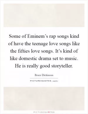 Some of Eminem’s rap songs kind of have the teenage love songs like the fifties love songs. It’s kind of like domestic drama set to music. He is really good storyteller Picture Quote #1