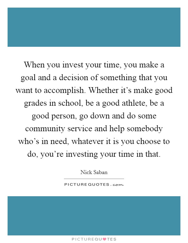 When you invest your time, you make a goal and a decision of something that you want to accomplish. Whether it's make good grades in school, be a good athlete, be a good person, go down and do some community service and help somebody who's in need, whatever it is you choose to do, you're investing your time in that Picture Quote #1