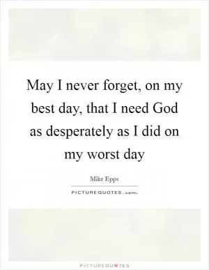 May I never forget, on my best day, that I need God as desperately as I did on my worst day Picture Quote #1