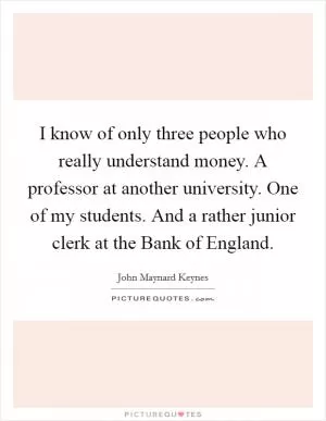 I know of only three people who really understand money. A professor at another university. One of my students. And a rather junior clerk at the Bank of England Picture Quote #1